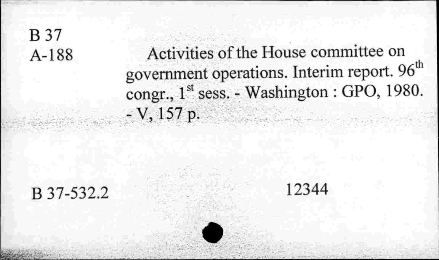 ﻿B37 A-188	Activities of the House committee on government operations. Interim report. 96 congr., 1st sess. - Washington : GPO, 1980. -V, 157 p.
B 37-532.2	12344